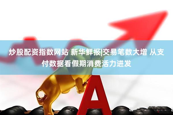 炒股配资指数网站 新华鲜报|交易笔数大增 从支付数据看假期消费活力迸发