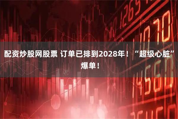 配资炒股网股票 订单已排到2028年！“超级心脏” 爆单！