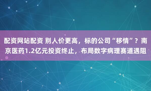 配资网站配资 别人价更高，标的公司“移情”？南京医药1.2亿元投资终止，布局数字病理赛道遇阻