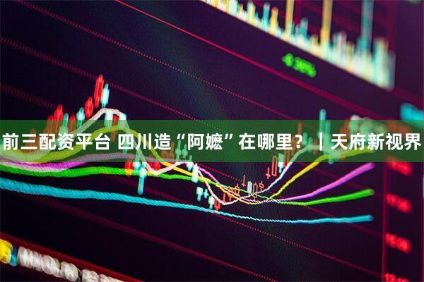 前三配资平台 四川造“阿嬷”在哪里？｜天府新视界
