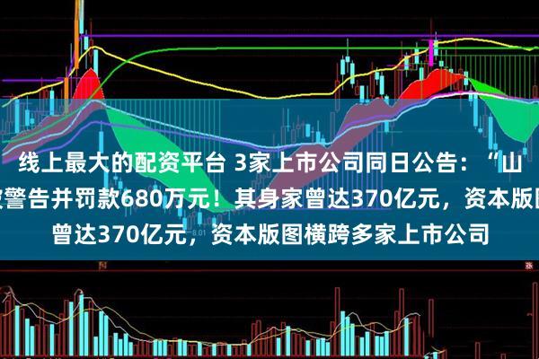 线上最大的配资平台 3家上市公司同日公告:“山西首富”王广西,被警告并罚款680万元!其身家曾达370亿元,资本版图横跨多家上市公司