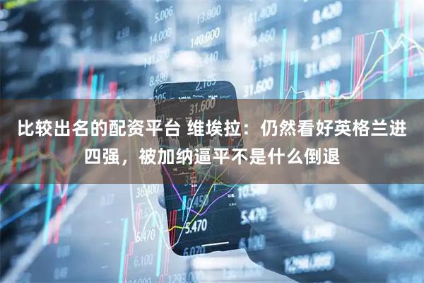 比较出名的配资平台 维埃拉：仍然看好英格兰进四强，被加纳逼平不是什么倒退