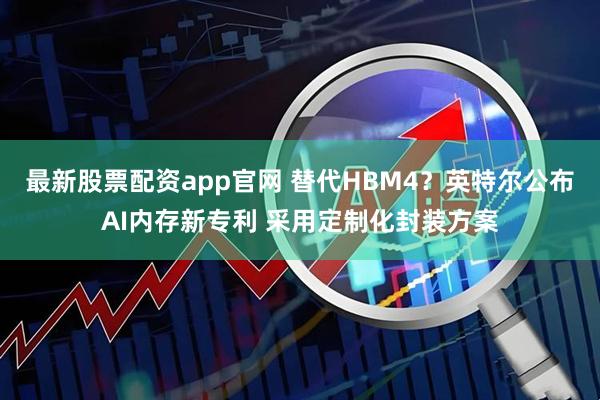 最新股票配资app官网 替代HBM4？英特尔公布AI内存新专利 采用定制化封装方案