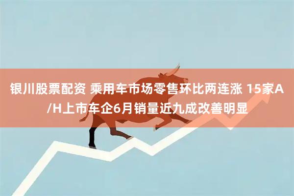 银川股票配资 乘用车市场零售环比两连涨 15家A/H上市车企6月销量近九成改善明显