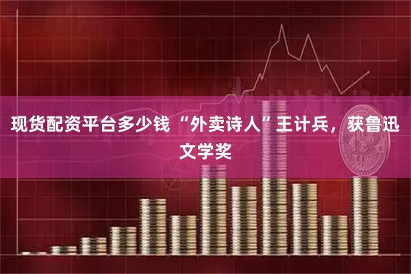 现货配资平台多少钱 “外卖诗人”王计兵，获鲁迅文学奖
