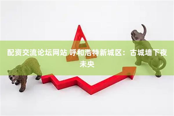 配资交流论坛网站 呼和浩特新城区：古城墙下夜未央