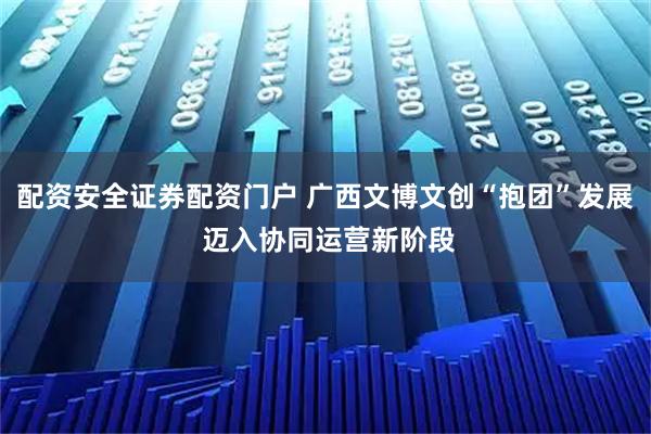 配资安全证券配资门户 广西文博文创“抱团”发展 迈入协同运营新阶段