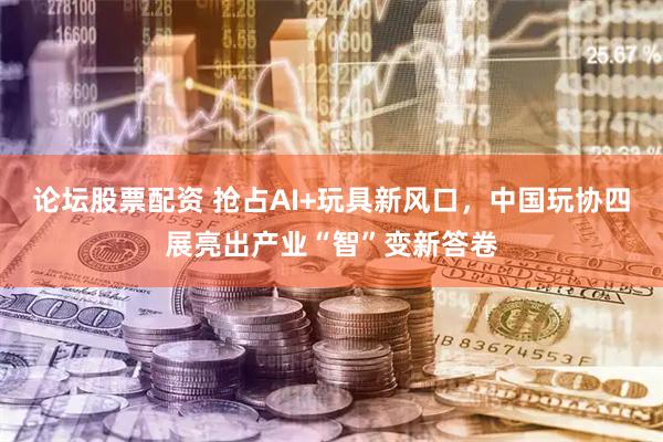 论坛股票配资 抢占AI+玩具新风口，中国玩协四展亮出产业“智”变新答卷