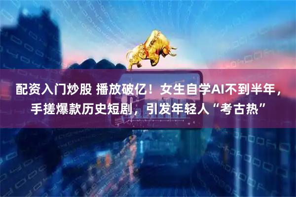 配资入门炒股 播放破亿！女生自学AI不到半年，手搓爆款历史短剧，引发年轻人“考古热”